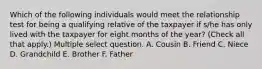 Which of the following individuals would meet the relationship test for being a qualifying relative of the taxpayer if s/he has only lived with the taxpayer for eight months of the year? (Check all that apply.) Multiple select question. A. Cousin B. Friend C. Niece D. Grandchild E. Brother F. Father