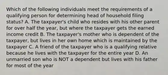 Which of the following individuals meet the requirements of a qualifying person for determining head of household filing status? A. The taxpayer's child who resides with his other parent for over half the year, but where the taxpayer gets the earned income credit B. The taxpayer's mother who is dependent of the taxpayer, but lives in her own home which is maintained by the taxpayer C. A friend of the taxpayer who is a qualifying relative because he lives with the taxpayer for the entire year D. An unmarried son who is NOT a dependent but lives with his father for most of the year