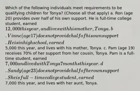 Which of the following individuals meet requirements to be qualifying children for Tonya? (Choose all that apply) a. Ron (age 20) provides over half of his own support. He is full-time college student, earned 12,000 this year, and lives with his mother, Tonya. b. Vinne (age 17) does not provide half of his own support. He is in high school, earned5,000 this year, and lives with his mother, Tonya. c. Pam (age 19) receives 70% of her support from her cousin, Tonya. Pam is a full-time student, earned 7,000 and lived with Tonya 7 months this year. d. Sandy (age 23) does not provide half of her own support. She is full-time college student, earned7,000 this year, and lives with her aunt, Tonya.