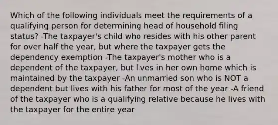 Which of the following individuals meet the requirements of a qualifying person for determining head of household filing status? -The taxpayer's child who resides with his other parent for over half the year, but where the taxpayer gets the dependency exemption -The taxpayer's mother who is a dependent of the taxpayer, but lives in her own home which is maintained by the taxpayer -An unmarried son who is NOT a dependent but lives with his father for most of the year -A friend of the taxpayer who is a qualifying relative because he lives with the taxpayer for the entire year