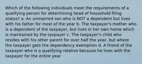 Which of the following individuals meet the requirements of a qualifying person for determining head of household filing status? a. An unmarried son who is NOT a dependent but lives with his father for most of the year b. The taxpayer's mother who is a dependent of the taxpayer, but lives in her own home which is maintained by the taxpayer c. The taxpayer's child who resides with his other parent for over half the year, but where the taxpayer gets the dependency exemption d. A friend of the taxpayer who is a qualifying relative because he lives with the taxpayer for the entire year