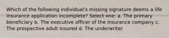 Which of the following individual's missing signature deems a life insurance application incomplete? Select one: a. The primary beneficiary b. The executive officer of the insurance company c. The prospective adult insured d. The underwriter