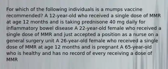 For which of the following individuals is a mumps vaccine recommended? A 12-year-old who received a single dose of MMR at age 12 months and is taking prednisone 40 mg daily for inflammatory bowel disease A 22-year-old female who received a single dose of MMR and just accepted a position as a nurse on a general surgery unit A 26-year-old female who received a single dose of MMR at age 12 months and is pregnant A 65-year-old who is healthy and has no record of every receiving a dose of MMR