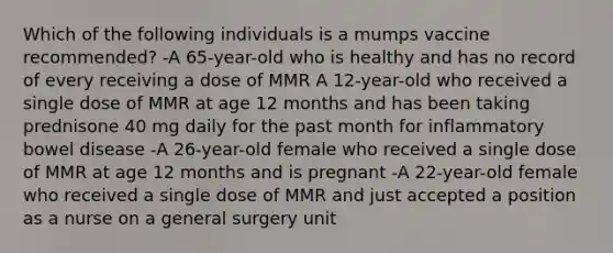 Which of the following individuals is a mumps vaccine recommended? -A 65-year-old who is healthy and has no record of every receiving a dose of MMR A 12-year-old who received a single dose of MMR at age 12 months and has been taking prednisone 40 mg daily for the past month for inflammatory bowel disease -A 26-year-old female who received a single dose of MMR at age 12 months and is pregnant -A 22-year-old female who received a single dose of MMR and just accepted a position as a nurse on a general surgery unit