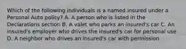 Which of the following individuals is a named insured under a Personal Auto policy? A. A person who is listed in the Declarations section B. A valet who parks an insured's car C. An insured's employer who drives the insured's car for personal use D. A neighbor who drives an insured's car with permission