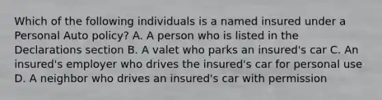 Which of the following individuals is a named insured under a Personal Auto policy? A. A person who is listed in the Declarations section B. A valet who parks an insured's car C. An insured's employer who drives the insured's car for personal use D. A neighbor who drives an insured's car with permission