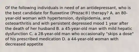 Of the following individuals in need of an antidepressant, who is the best candidate for fluoxetine (Prozac®) therapy? A. an 80-year-old woman with hypertension, dyslipidemia, and osteoarthritis and with persistent depressed mood 1 year after the death of her husband B. a 45-year-old man with mild hepatic dysfunction C. a 28-year-old man who occasionally "skips a dose" of his prescribed medication D. a 44-year-old woman with decreased appetite