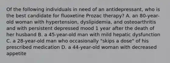 Of the following individuals in need of an antidepressant, who is the best candidate for fluoxetine Prozac therapy? A. an 80-year-old woman with hypertension, dyslipidemia, and osteoarthritis and with persistent depressed mood 1 year after the death of her husband B. a 45-year-old man with mild hepatic dysfunction C. a 28-year-old man who occasionally "skips a dose" of his prescribed medication D. a 44-year-old woman with decreased appetite