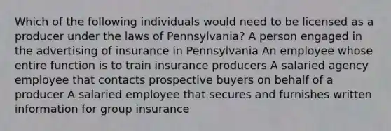 Which of the following individuals would need to be licensed as a producer under the laws of Pennsylvania? A person engaged in the advertising of insurance in Pennsylvania An employee whose entire function is to train insurance producers A salaried agency employee that contacts prospective buyers on behalf of a producer A salaried employee that secures and furnishes written information for group insurance