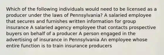 Which of the following individuals would need to be licensed as a producer under the laws of Pennsylvania? A salaried employee that secures and furnishes written information for group insurance A salaried agency employee that contacts prospective buyers on behalf of a producer A person engaged in the advertising of insurance in Pennsylvania An employee whose entire function is to train insurance producers