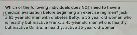 Which of the following individuals does NOT need to have a medical evaluation before beginning an exercise regimen? Jack, a 65-year-old man with diabetes Betty, a 55-year-old woman who is healthy but inactive Frank, a 45-year-old man who is healthy but inactive Dinitra, a healthy, active 35-year-old-woman