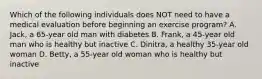 Which of the following individuals does NOT need to have a medical evaluation before beginning an exercise program? A. Jack, a 65-year old man with diabetes B. Frank, a 45-year old man who is healthy but inactive C. Dinitra, a healthy 35-year old woman D. Betty, a 55-year old woman who is healthy but inactive