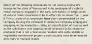 Which of the following individuals do not need a producer's license in the state of Tennessee? A An employee of a vehicle rental company engaged in the sale, solicitation, or negotiation of vehicle rental insurance to be in effect for no more than 1 year B The trustees of an employee trust plan compensated by the company issuing the contracts C Insurance company employees engaging in the inspection, rating or classification of risks as well as the solicitation and negotiation of contracts D An insurance producer that is not a Tennessee resident who sells, solicits or negotiates commercial property and casualty risks to an insured with risks in multiple states