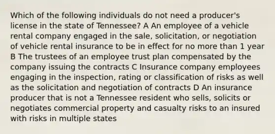 Which of the following individuals do not need a producer's license in the state of Tennessee? A An employee of a vehicle rental company engaged in the sale, solicitation, or negotiation of vehicle rental insurance to be in effect for no more than 1 year B The trustees of an employee trust plan compensated by the company issuing the contracts C Insurance company employees engaging in the inspection, rating or classification of risks as well as the solicitation and negotiation of contracts D An insurance producer that is not a Tennessee resident who sells, solicits or negotiates commercial property and casualty risks to an insured with risks in multiple states