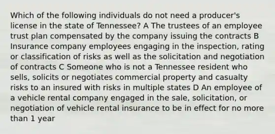 Which of the following individuals do not need a producer's license in the state of Tennessee? A The trustees of an employee trust plan compensated by the company issuing the contracts B Insurance company employees engaging in the inspection, rating or classification of risks as well as the solicitation and negotiation of contracts C Someone who is not a Tennessee resident who sells, solicits or negotiates commercial property and casualty risks to an insured with risks in multiple states D An employee of a vehicle rental company engaged in the sale, solicitation, or negotiation of vehicle rental insurance to be in effect for no more than 1 year