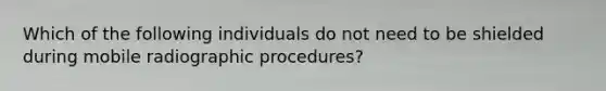 Which of the following individuals do not need to be shielded during mobile radiographic procedures?