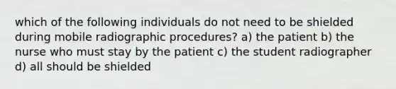 which of the following individuals do not need to be shielded during mobile radiographic procedures? a) the patient b) the nurse who must stay by the patient c) the student radiographer d) all should be shielded