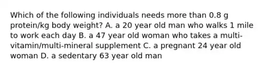 Which of the following individuals needs more than 0.8 g protein/kg body weight? A. a 20 year old man who walks 1 mile to work each day B. a 47 year old woman who takes a multi-vitamin/multi-mineral supplement C. a pregnant 24 year old woman D. a sedentary 63 year old man