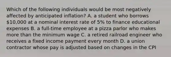 Which of the following individuals would be most negatively affected by anticipated inflation? A. a student who borrows 10,000 at a nominal interest rate of 5% to finance educational expenses B. a full-time employee at a pizza parlor who makes more than the minimum wage C. a retired railroad engineer who receives a fixed income payment every month D. a union contractor whose pay is adjusted based on changes in the CPI