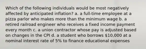 Which of the following individuals would be most negatively affected by anticipated inflation? a. a full-time employee at a pizza parlor who makes more than the minimum wage b. a retired railroad engineer who receives a fixed income payment every month c. a union contractor whose pay is adjusted based on changes in the CPI d. a student who borrows 10,000 at a nominal interest rate of 5% to finance educational expenses