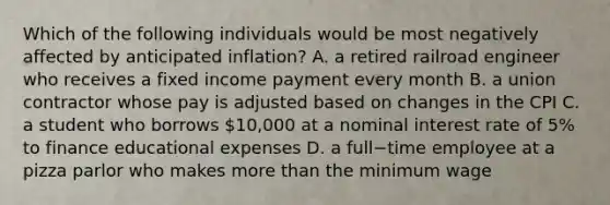 Which of the following individuals would be most negatively affected by anticipated​ inflation? A. a retired railroad engineer who receives a fixed income payment every month B. a union contractor whose pay is adjusted based on changes in the CPI C. a student who borrows​ 10,000 at a nominal interest rate of​ 5% to finance educational expenses D. a full−time employee at a pizza parlor who makes more than the minimum wage