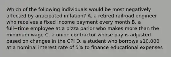 Which of the following individuals would be most negatively affected by anticipated​ inflation? A. a retired railroad engineer who receives a fixed income payment every month B. a full−time employee at a pizza parlor who makes more than the minimum wage C. a union contractor whose pay is adjusted based on changes in the CPI D. a student who borrows​ 10,000 at a nominal interest rate of​ 5% to finance educational expenses