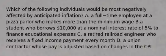 Which of the following individuals would be most negatively affected by anticipated​ inflation? A. a full−time employee at a pizza parlor who makes <a href='https://www.questionai.com/knowledge/keWHlEPx42-more-than' class='anchor-knowledge'>more than</a> the minimum wage B.a student who borrows​ 10,000 at a nominal interest rate of​ 5% to finance educational expenses C. a retired railroad engineer who receives a fixed income payment every month D. a union contractor whose pay is adjusted based on changes in the CPI