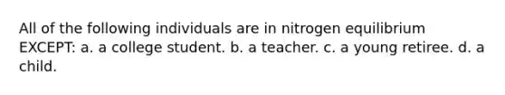 All of the following individuals are in nitrogen equilibrium EXCEPT: a. a college student. b. a teacher. c. a young retiree. d. a child.