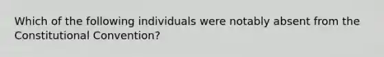 Which of the following individuals were notably absent from the Constitutional Convention?