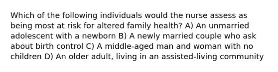 Which of the following individuals would the nurse assess as being most at risk for altered family health? A) An unmarried adolescent with a newborn B) A newly married couple who ask about birth control C) A middle-aged man and woman with no children D) An older adult, living in an assisted-living community