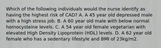 Which of the following individuals would the nurse identify as having the highest risk of CAD? A. A 45 year old depressed male with a high stress job. B. A 60 year old male with below normal homocysteine levels. C. A 54 year old female vegetarian with elevated High Density Lipoprotein (HDL) levels. D. A 62 year old female who has a sedentary lifestyle and BMI of 23kg/m2.