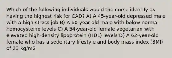 Which of the following individuals would the nurse identify as having the highest risk for CAD? A) A 45-year-old depressed male with a high-stress job B) A 60-year-old male with below normal homocysteine levels C) A 54-year-old female vegetarian with elevated high-density lipoprotein (HDL) levels D) A 62-year-old female who has a sedentary lifestyle and body mass index (BMI) of 23 kg/m2