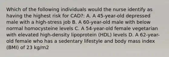 Which of the following individuals would the nurse identify as having the highest risk for CAD?: A. A 45-year-old depressed male with a high-stress job B. A 60-year-old male with below normal homocysteine levels C. A 54-year-old female vegetarian with elevated high-density lipoprotein (HDL) levels D. A 62-year-old female who has a sedentary lifestyle and body mass index (BMI) of 23 kg/m2