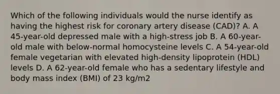 Which of the following individuals would the nurse identify as having the highest risk for coronary artery disease (CAD)? A. A 45-year-old depressed male with a high-stress job B. A 60-year-old male with below-normal homocysteine levels C. A 54-year-old female vegetarian with elevated high-density lipoprotein (HDL) levels D. A 62-year-old female who has a sedentary lifestyle and body mass index (BMI) of 23 kg/m2