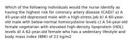 Which of the following individuals would the nurse identify as having the highest risk for coronary artery disease (CAD)? a) A 45-year-old depressed male with a high-stress job b) A 60-year-old male with below-normal homocysteine levels c) A 54-year-old female vegetarian with elevated high-density lipoprotein (HDL) levels d) A 62-year-old female who has a sedentary lifestyle and body mass index (BMI) of 23 kg/m2