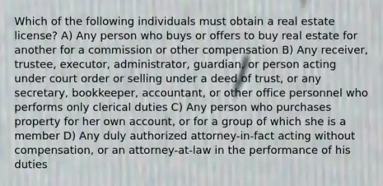 Which of the following individuals must obtain a real estate license? A) Any person who buys or offers to buy real estate for another for a commission or other compensation B) Any receiver, trustee, executor, administrator, guardian, or person acting under court order or selling under a deed of trust, or any secretary, bookkeeper, accountant, or other office personnel who performs only clerical duties C) Any person who purchases property for her own account, or for a group of which she is a member D) Any duly authorized attorney-in-fact acting without compensation, or an attorney-at-law in the performance of his duties