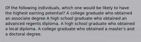 Of the following individuals, which one would be likely to have the highest earning potential? A college graduate who obtained an associate degree A high school graduate who obtained an advanced regents diploma. A high school graduate who obtained a local diploma. A college graduate who obtained a master's and a doctoral degree.