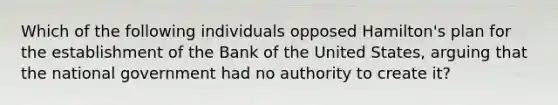 Which of the following individuals opposed Hamilton's plan for the establishment of the Bank of the United States, arguing that the national government had no authority to create it?