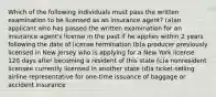 Which of the following individuals must pass the written examination to be licensed as an insurance agent? (a)an applicant who has passed the written examination for an insurance agent's license in the past if he applies within 2 years following the date of license termination (b)a producer previously licensed in New Jersey who is applying for a New York license 120 days after becoming a resident of this state (c)a nonresident licensee currently licensed in another state (d)a ticket-selling airline representative for one-time issuance of baggage or accident insurance