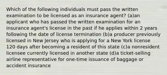 Which of the following individuals must pass the written examination to be licensed as an insurance agent? (a)an applicant who has passed the written examination for an insurance agent's license in the past if he applies within 2 years following the date of license termination (b)a producer previously licensed in New Jersey who is applying for a New York license 120 days after becoming a resident of this state (c)a nonresident licensee currently licensed in another state (d)a ticket-selling airline representative for one-time issuance of baggage or accident insurance