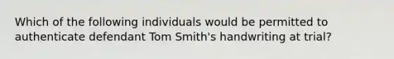 Which of the following individuals would be permitted to authenticate defendant Tom Smith's handwriting at trial?