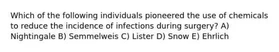 Which of the following individuals pioneered the use of chemicals to reduce the incidence of infections during surgery? A) Nightingale B) Semmelweis C) Lister D) Snow E) Ehrlich