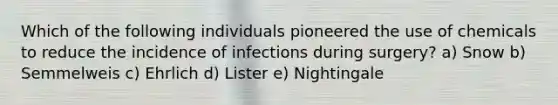 Which of the following individuals pioneered the use of chemicals to reduce the incidence of infections during surgery? a) Snow b) Semmelweis c) Ehrlich d) Lister e) Nightingale