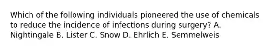 Which of the following individuals pioneered the use of chemicals to reduce the incidence of infections during surgery? A. Nightingale B. Lister C. Snow D. Ehrlich E. Semmelweis