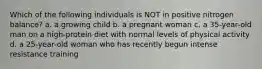 Which of the following individuals is NOT in positive nitrogen balance? a. a growing child b. a pregnant woman c. a 35-year-old man on a high-protein diet with normal levels of physical activity d. a 25-year-old woman who has recently begun intense resistance training