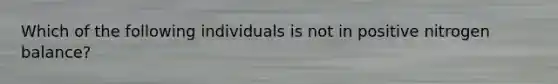 Which of the following individuals is not in positive nitrogen balance?