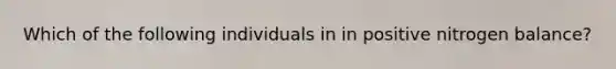 Which of the following individuals in in positive nitrogen balance?