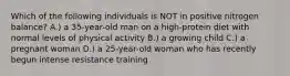 Which of the following individuals is NOT in positive nitrogen balance? A.) a 35-year-old man on a high-protein diet with normal levels of physical activity B.) a growing child C.) a pregnant woman D.) a 25-year-old woman who has recently begun intense resistance training