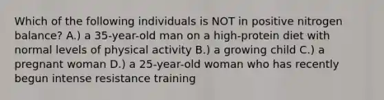 Which of the following individuals is NOT in positive nitrogen balance? A.) a 35-year-old man on a high-protein diet with normal levels of physical activity B.) a growing child C.) a pregnant woman D.) a 25-year-old woman who has recently begun intense resistance training