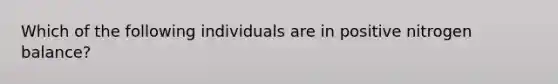 Which of the following individuals are in positive nitrogen balance?